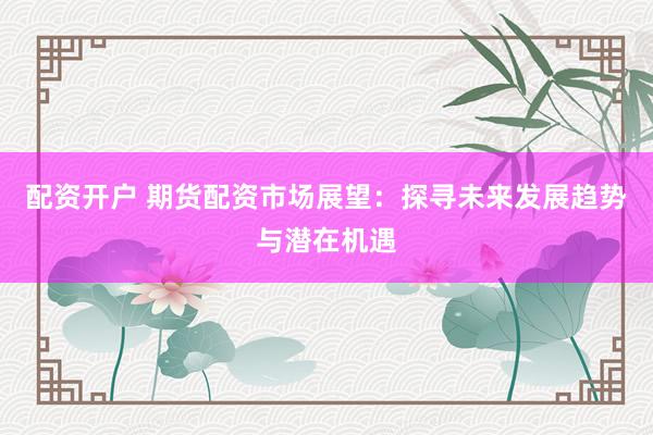 配资开户 期货配资市场展望：探寻未来发展趋势与潜在机遇