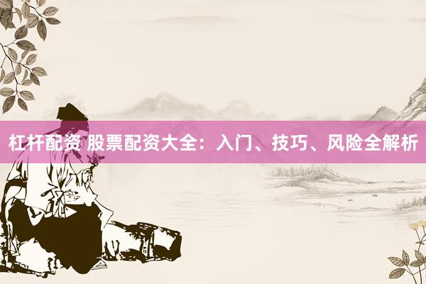 杠杆配资 股票配资大全：入门、技巧、风险全解析