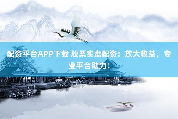 配资平台APP下载 股票实盘配资：放大收益，专业平台助力！