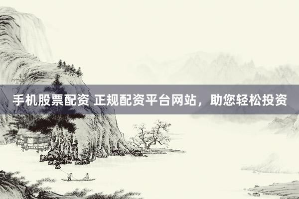 手机股票配资 正规配资平台网站，助您轻松投资