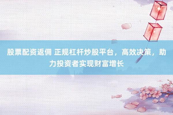 股票配资返佣 正规杠杆炒股平台，高效决策，助力投资者实现财富增长